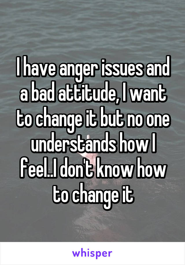 I have anger issues and a bad attitude, I want to change it but no one understands how I feel..I don't know how to change it
