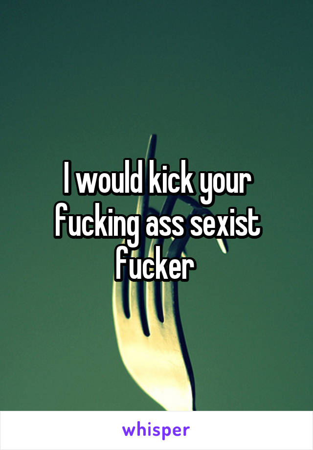 I would kick your fucking ass sexist fucker 