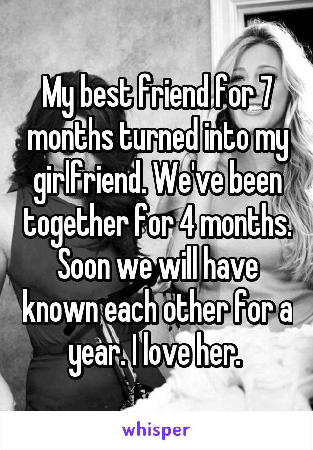 My best friend for 7 months turned into my girlfriend. We've been together for 4 months. Soon we will have known each other for a year. I love her. 