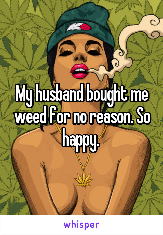 My husband bought me weed for no reason. So happy. 