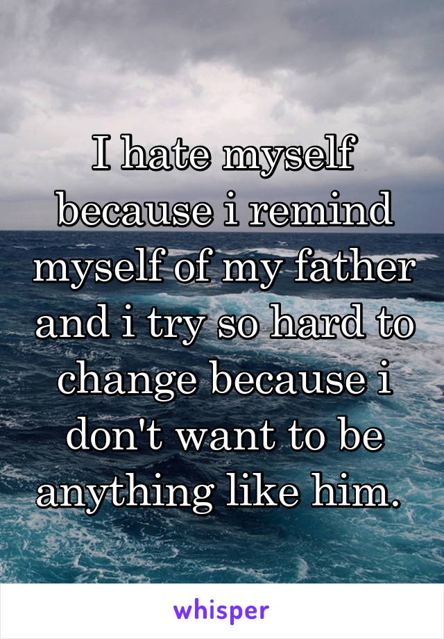 I hate myself because i remind myself of my father and i try so hard to change because i don't want to be anything like him. 