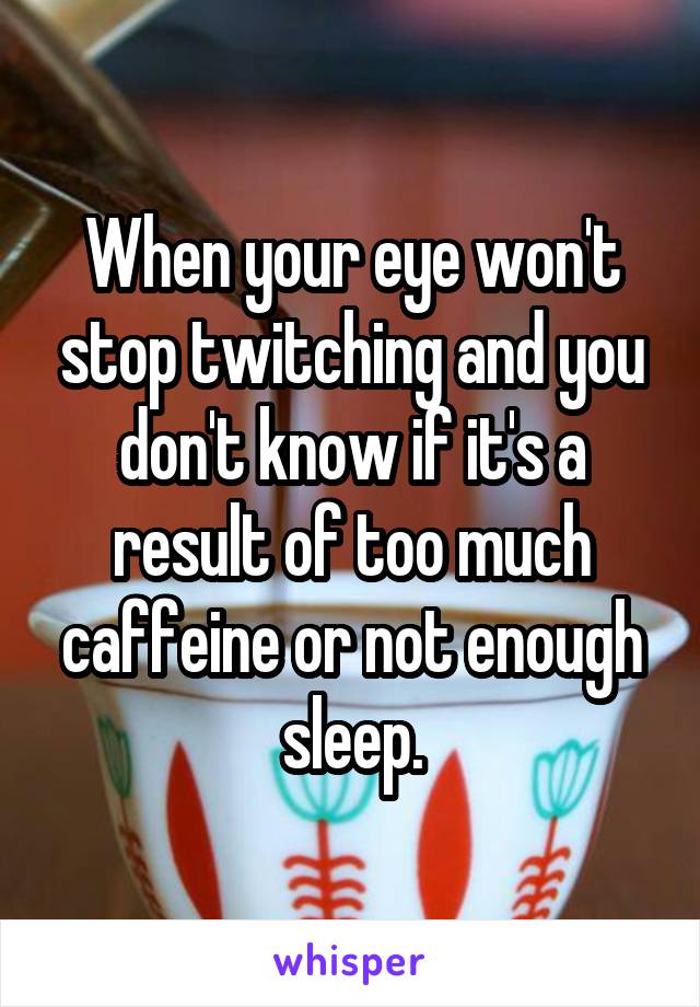 When your eye won't stop twitching and you don't know if it's a result of too much caffeine or not enough sleep.