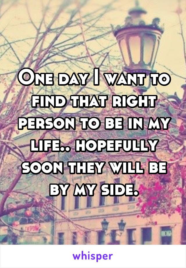 One day I want to find that right person to be in my life.. hopefully soon they will be by my side.