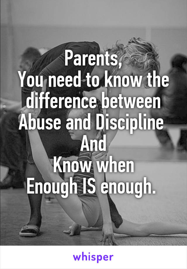 Parents,
You need to know the difference between Abuse and Discipline 
And
Know when
Enough IS enough. 
