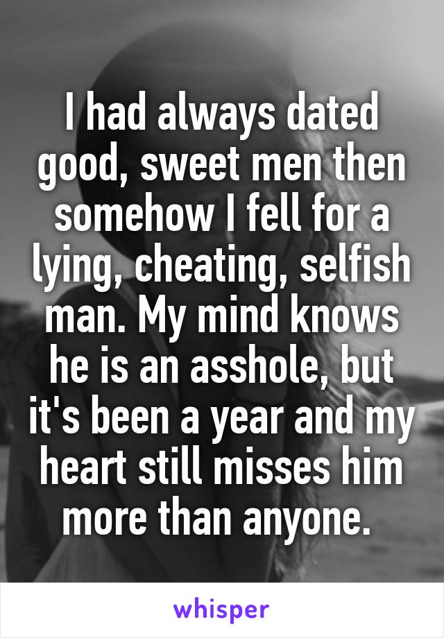I had always dated good, sweet men then somehow I fell for a lying, cheating, selfish man. My mind knows he is an asshole, but it's been a year and my heart still misses him more than anyone. 