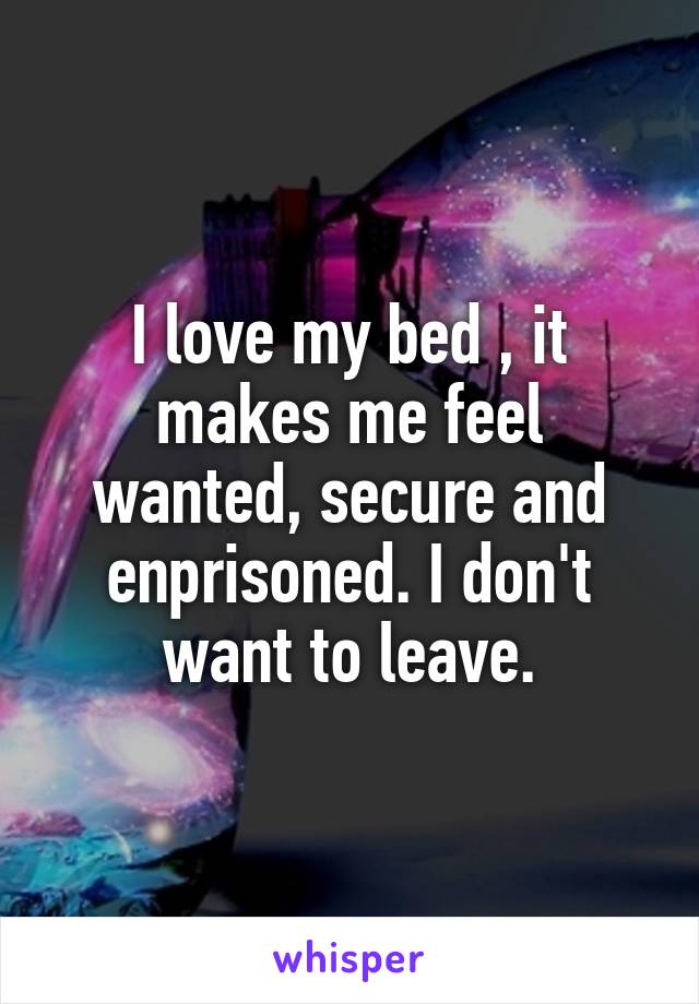 I love my bed , it makes me feel wanted, secure and enprisoned. I don't want to leave.