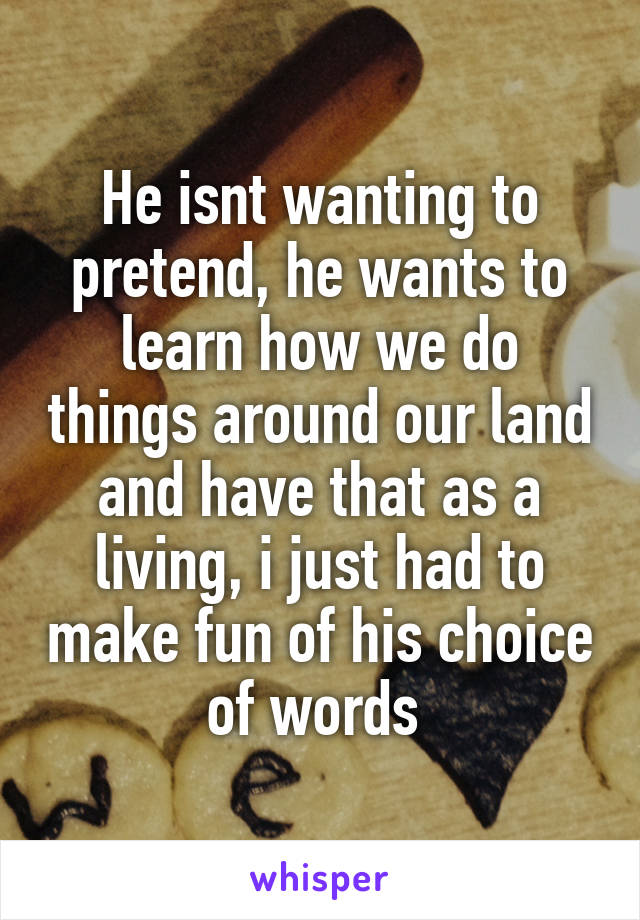 He isnt wanting to pretend, he wants to learn how we do things around our land and have that as a living, i just had to make fun of his choice of words 