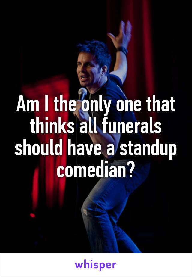 Am I the only one that thinks all funerals should have a standup comedian?
