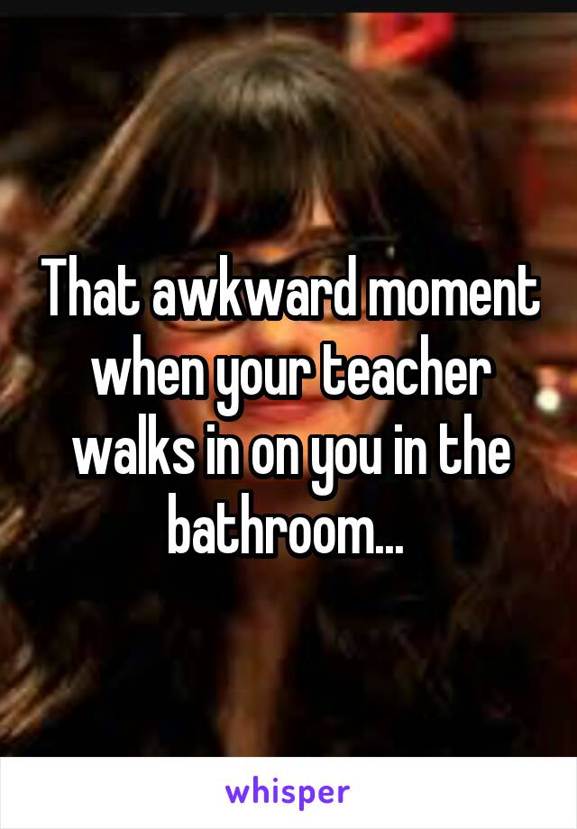 That awkward moment when your teacher walks in on you in the bathroom... 