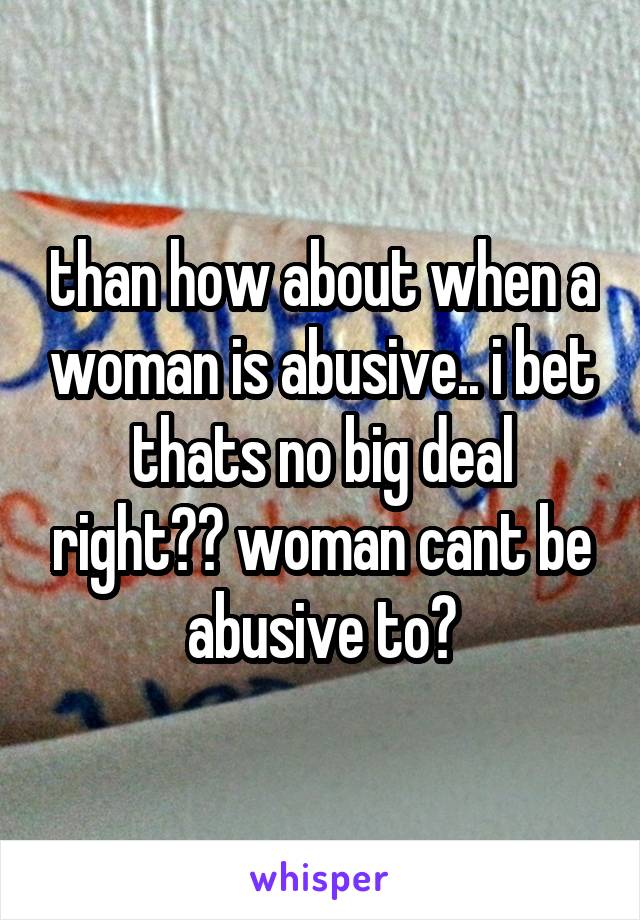 than how about when a woman is abusive.. i bet thats no big deal right?? woman cant be abusive to?