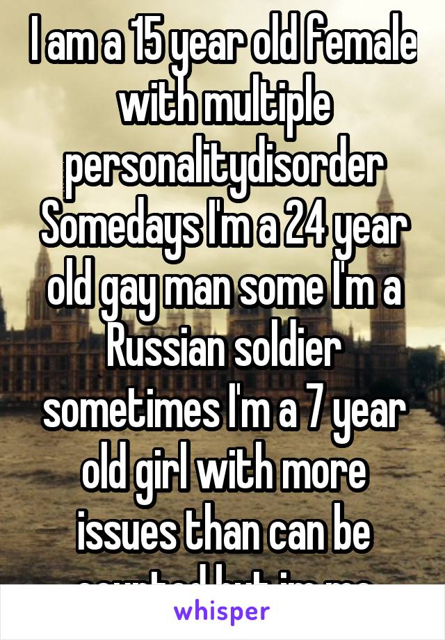 I am a 15 year old female with multiple personalitydisorder Somedays I'm a 24 year old gay man some I'm a Russian soldier sometimes I'm a 7 year old girl with more issues than can be counted but im me