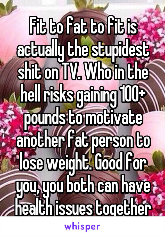 Fit to fat to fit is actually the stupidest shit on TV. Who in the hell risks gaining 100+ pounds to motivate another fat person to lose weight. Good for you, you both can have health issues together