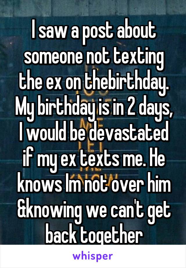 I saw a post about someone not texting the ex on thebirthday. My birthday is in 2 days, I would be devastated if my ex texts me. He knows Im not over him &knowing we can't get back together