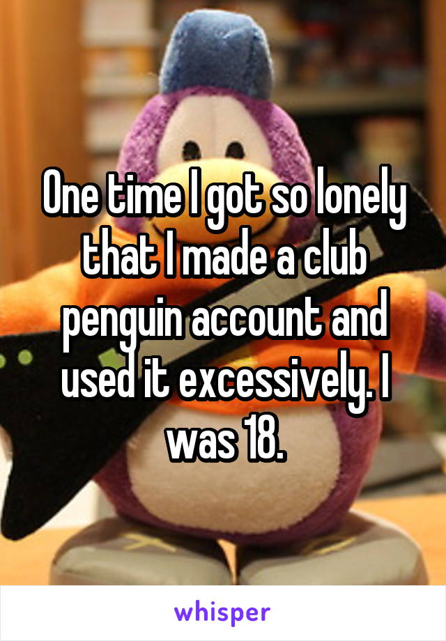 One time I got so lonely that I made a club penguin account and used it excessively. I was 18.