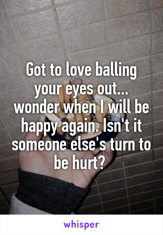Got to love balling your eyes out... wonder when I will be happy again. Isn't it someone else's turn to be hurt? 
