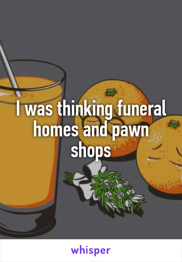 I was thinking funeral homes and pawn shops