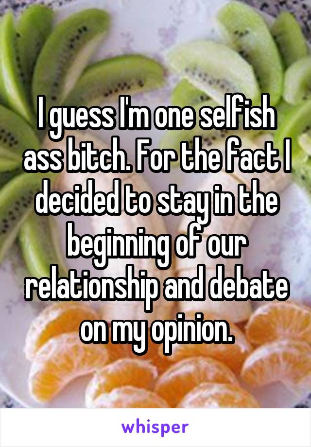 I guess I'm one selfish ass bitch. For the fact I decided to stay in the beginning of our relationship and debate on my opinion.