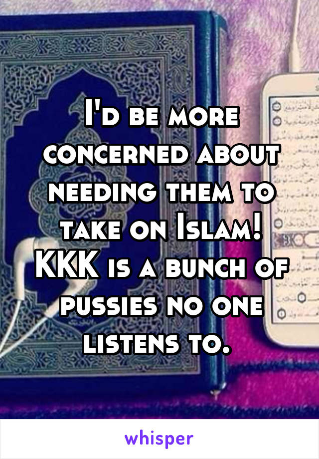 I'd be more concerned about needing them to take on Islam!
KKK is a bunch of pussies no one listens to. 