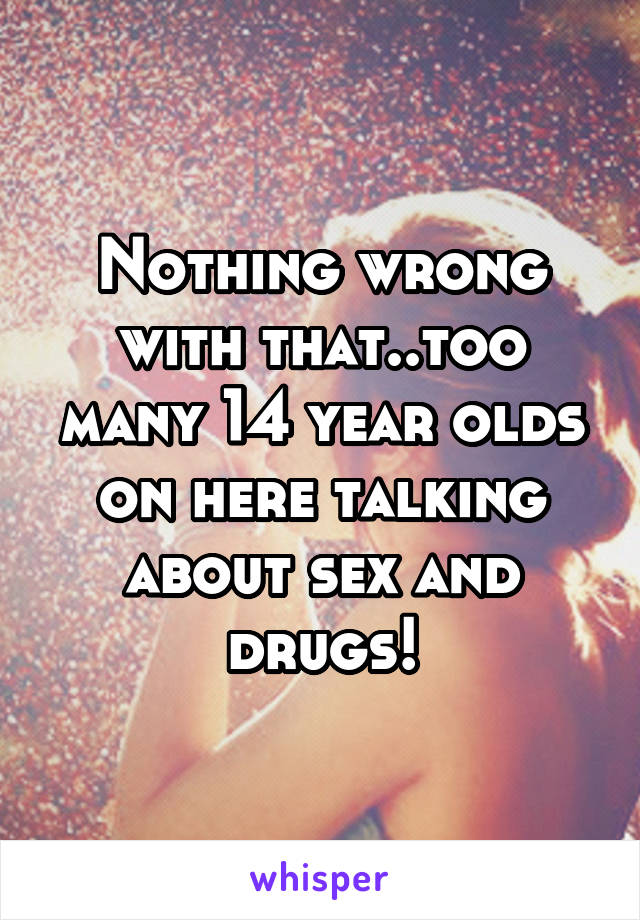 Nothing wrong with that..too many 14 year olds on here talking about sex and drugs!