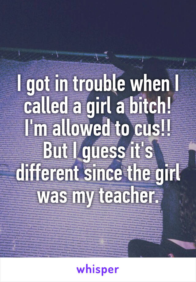 I got in trouble when I called a girl a bitch! I'm allowed to cus!! But I guess it's different since the girl was my teacher.