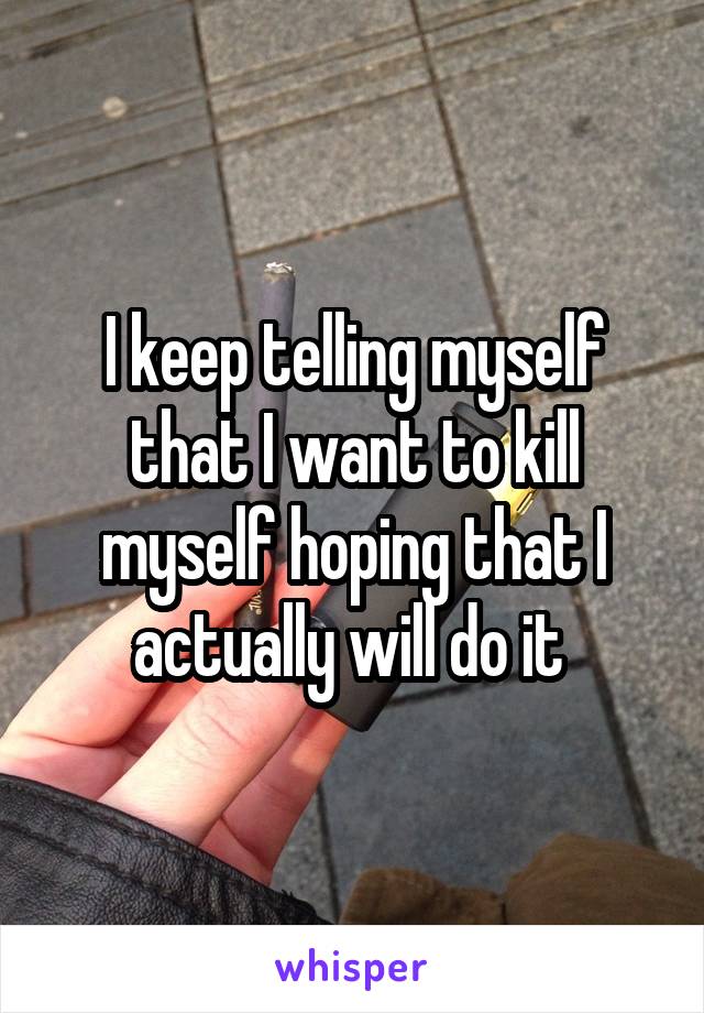 I keep telling myself that I want to kill myself hoping that I actually will do it 