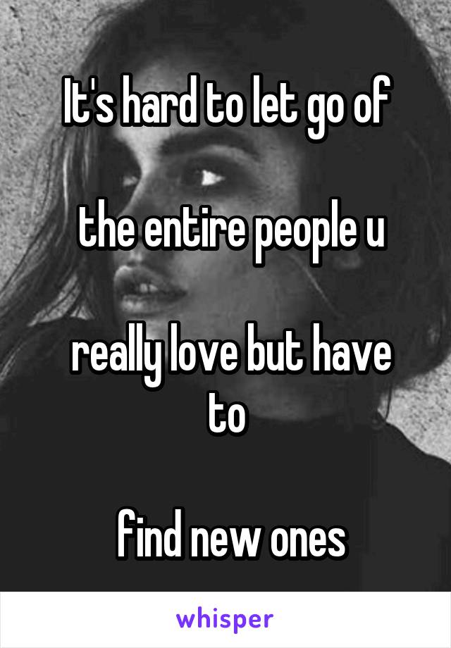 It's hard to let go of

 the entire people u

 really love but have to

 find new ones
