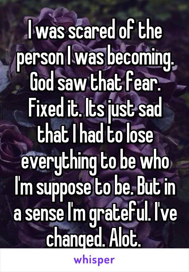 I was scared of the person I was becoming. God saw that fear. Fixed it. Its just sad that I had to lose everything to be who I'm suppose to be. But in a sense I'm grateful. I've changed. Alot. 