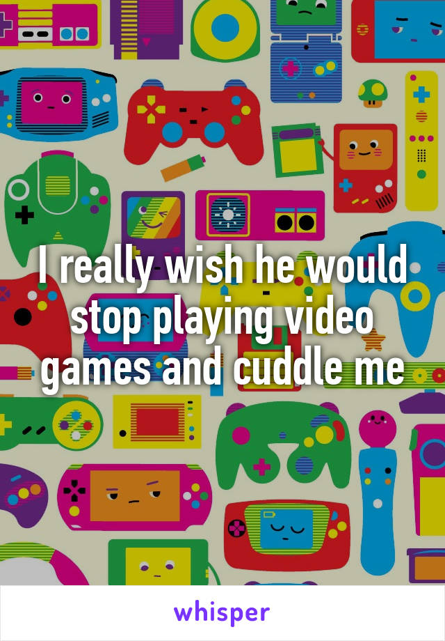 I really wish he would stop playing video games and cuddle me