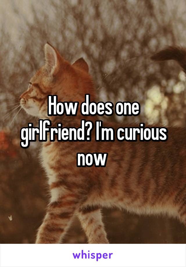 How does one girlfriend? I'm curious now 