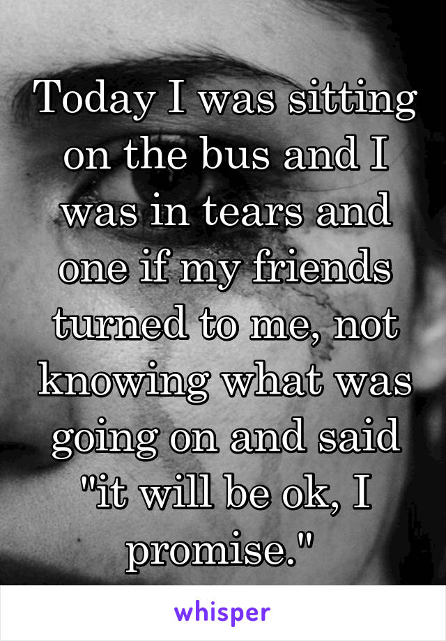 Today I was sitting on the bus and I was in tears and one if my friends turned to me, not knowing what was going on and said "it will be ok, I promise." 