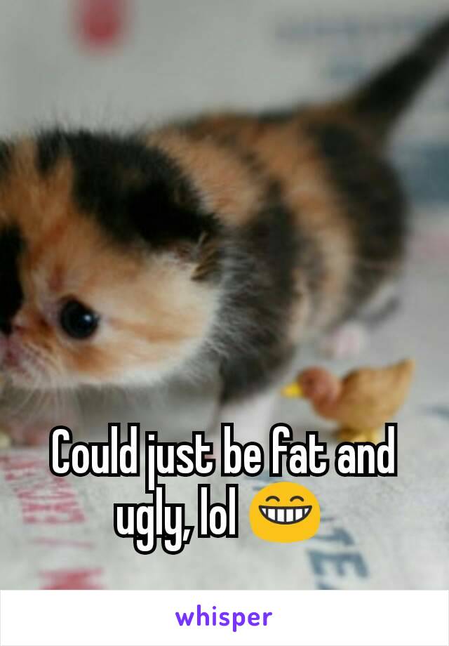 Could just be fat and ugly, lol 😁 