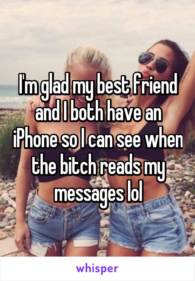 I'm glad my best friend and I both have an iPhone so I can see when the bitch reads my messages lol