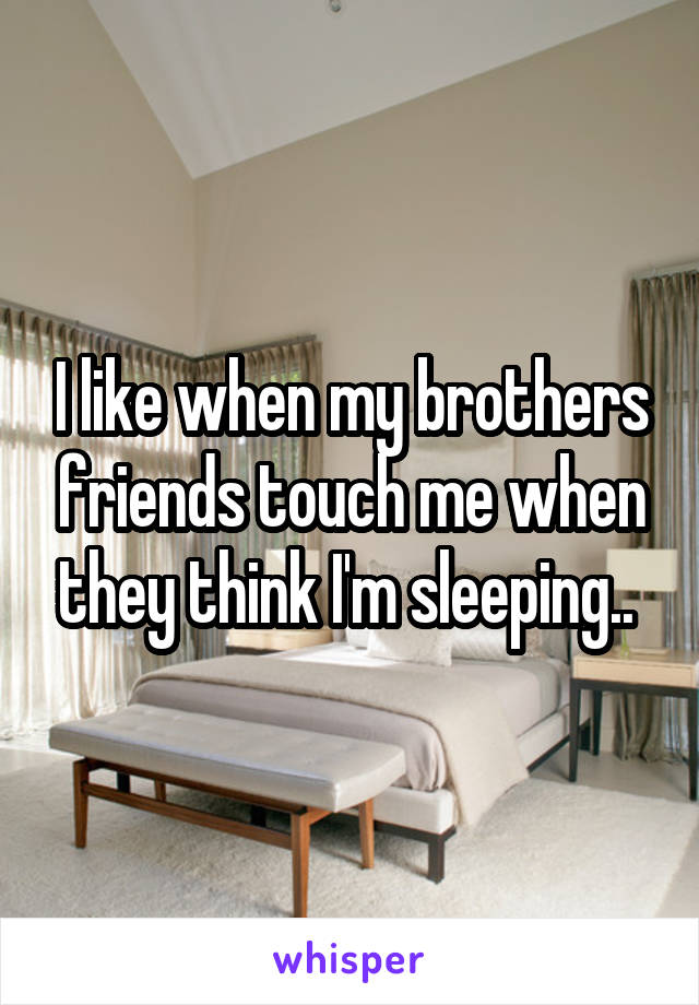 I like when my brothers friends touch me when they think I'm sleeping.. 