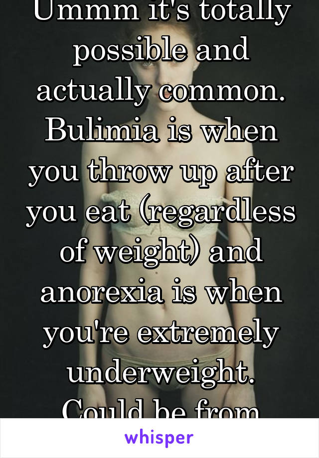 Ummm it's totally possible and actually common. Bulimia is when you throw up after you eat (regardless of weight) and anorexia is when you're extremely underweight. Could be from vomiting 