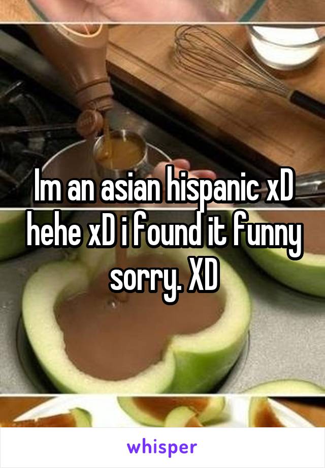 Im an asian hispanic xD hehe xD i found it funny sorry. XD