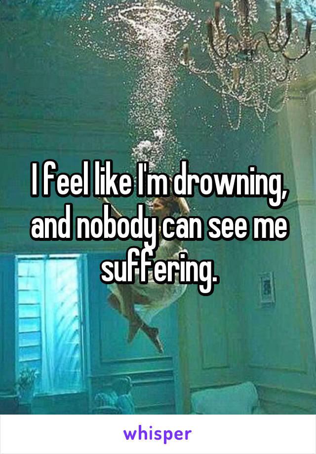 I feel like I'm drowning, and nobody can see me suffering.