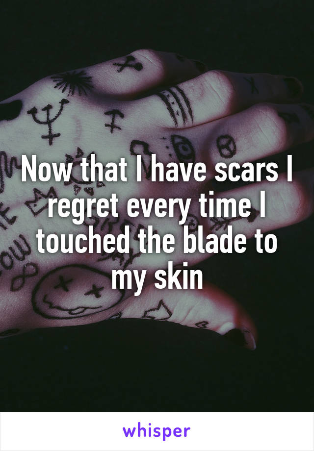 Now that I have scars I regret every time I touched the blade to my skin
