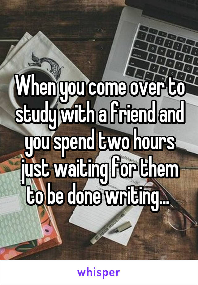 When you come over to study with a friend and you spend two hours just waiting for them to be done writing... 