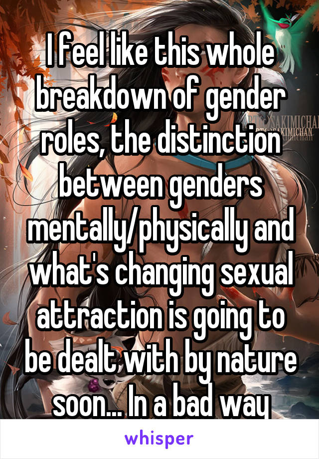 I feel like this whole breakdown of gender roles, the distinction between genders mentally/physically and what's changing sexual attraction is going to be dealt with by nature soon... In a bad way