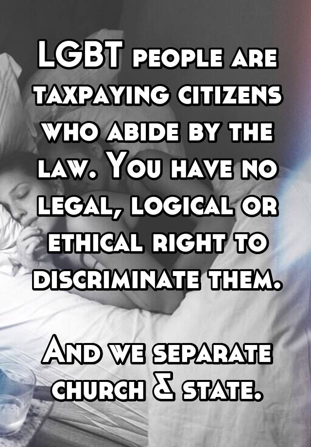 LGBT people are taxpaying citizens who abide by the law. You have no legal, logical or ethical right to discriminate them.

And we separate church & state.