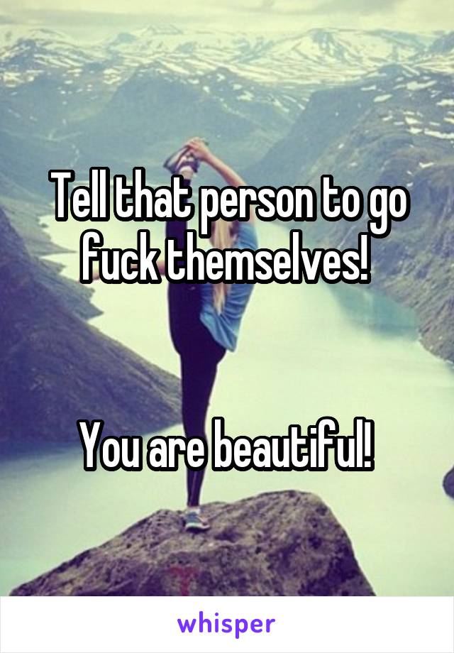 Tell that person to go fuck themselves! 


You are beautiful! 