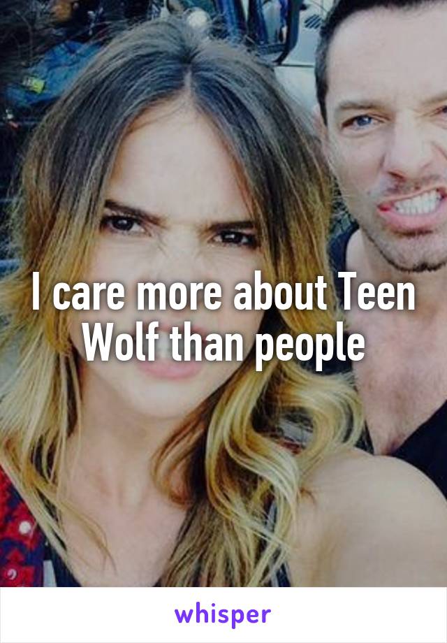 I care more about Teen Wolf than people