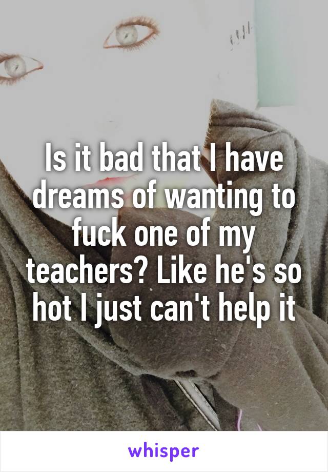 Is it bad that I have dreams of wanting to fuck one of my teachers? Like he's so hot I just can't help it