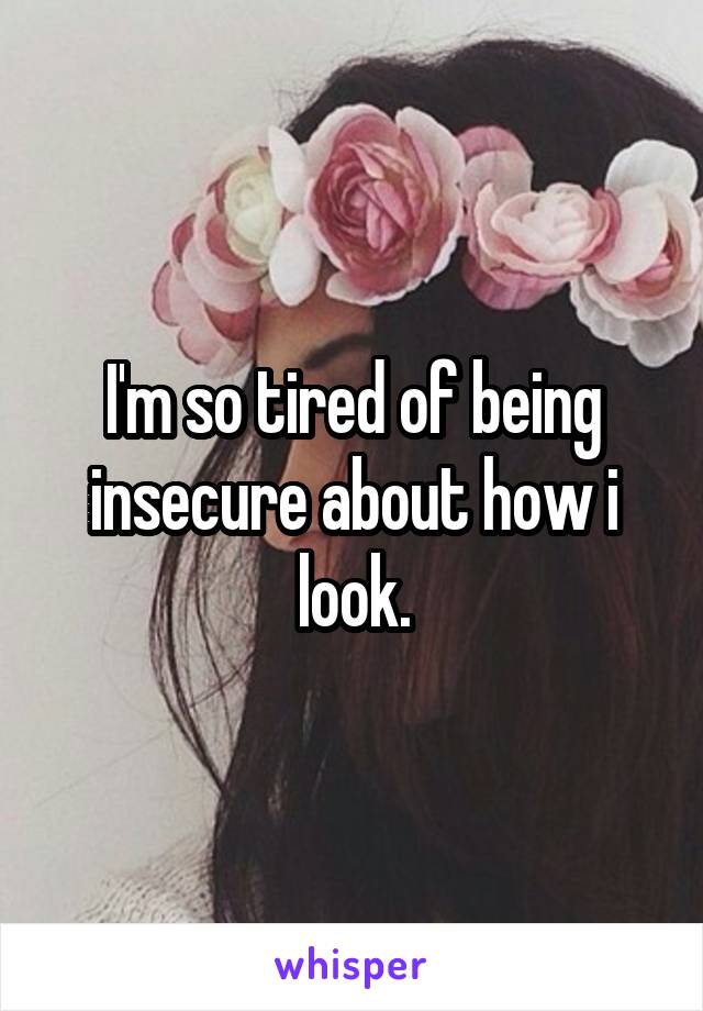 I'm so tired of being insecure about how i look.