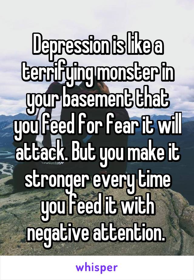 Depression is like a terrifying monster in your basement that you feed for fear it will attack. But you make it stronger every time you feed it with negative attention. 