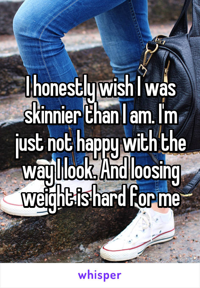 I honestly wish I was skinnier than I am. I'm just not happy with the way I look. And loosing weight is hard for me