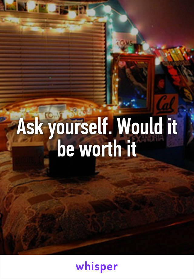 Ask yourself. Would it be worth it