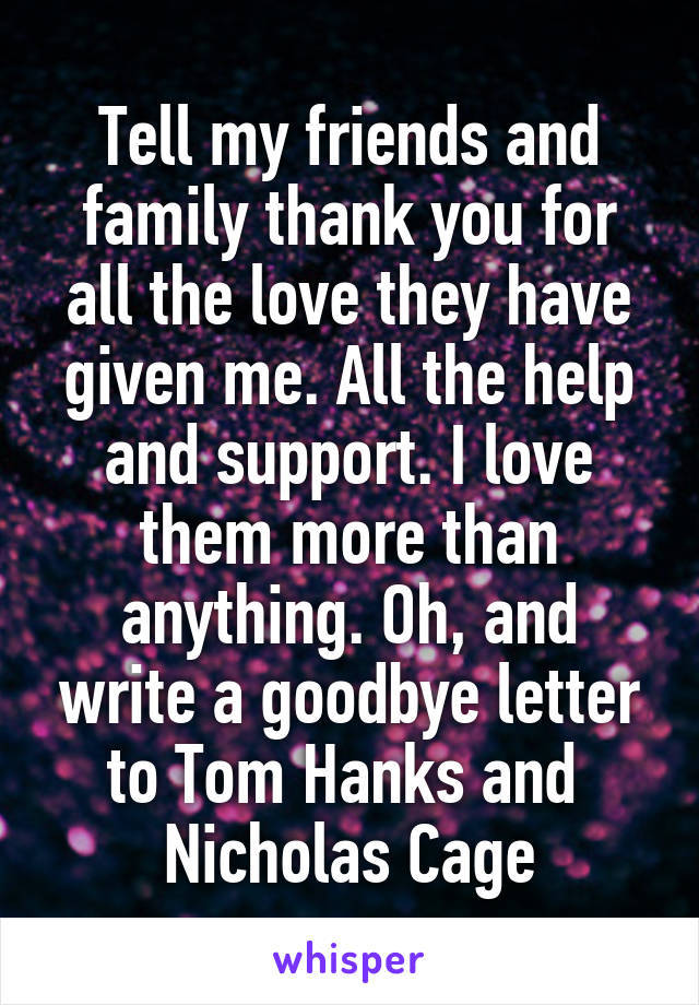 Tell my friends and family thank you for all the love they have given me. All the help and support. I love them more than anything. Oh, and write a goodbye letter to Tom Hanks and 
Nicholas Cage