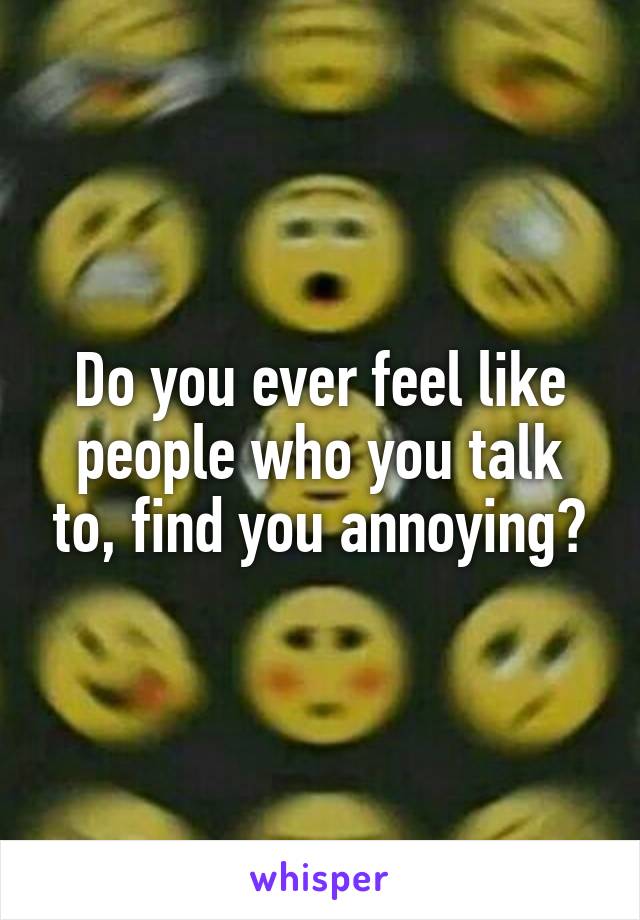 Do you ever feel like people who you talk to, find you annoying?