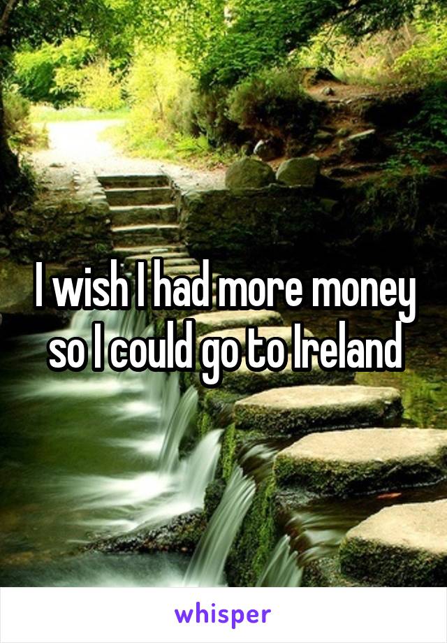 I wish I had more money so I could go to Ireland